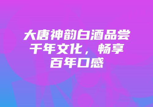 大唐神韵白酒品尝千年文化，畅享百年口感