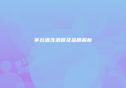 茅台酒含酒精及品质解析