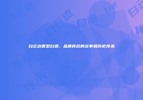 白云边香型白酒，品质背后的故事和历史传承