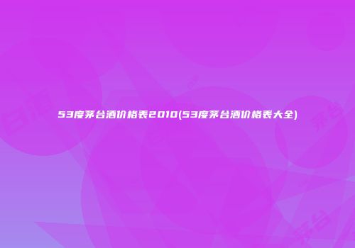 53度茅台酒价格表2010(53度茅台酒价格表大全)