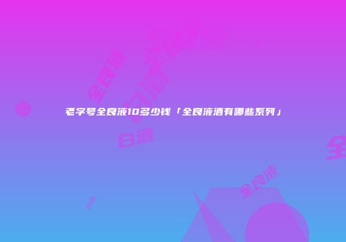 老字号全良液10多少钱「全良液酒有哪些系列」