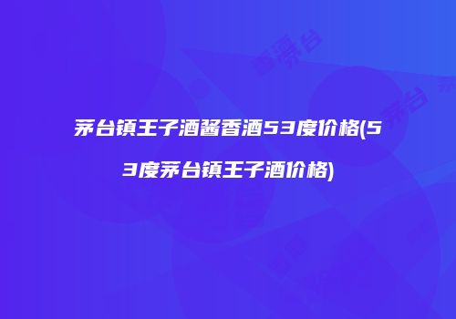 茅台镇王子酒酱香酒53度价格(53度茅台镇王子酒价格)