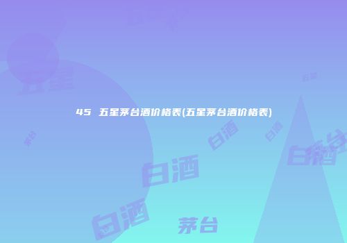 45 五星茅台酒价格表(五星茅台酒价格表)