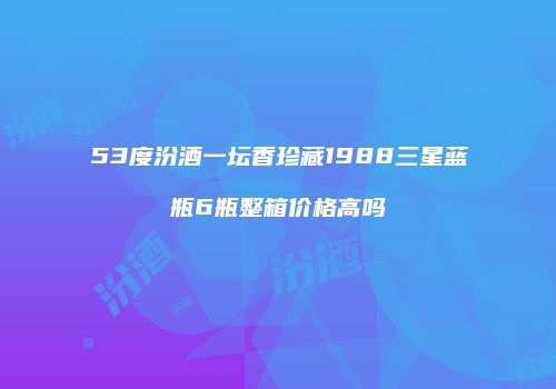 53度汾酒一坛香珍藏1988三星蓝瓶6瓶整箱价格高吗