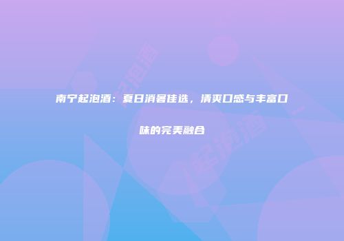 南宁起泡酒：夏日消暑佳选，清爽口感与丰富口味的完美融合