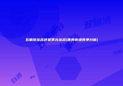 五粮液出名还是茅台出名(酒类市场竞争分析)