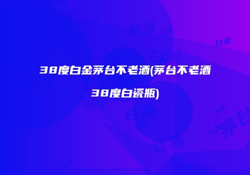 38度白金茅台不老酒(茅台不老酒38度白瓷瓶)