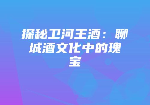 探秘卫河王酒：聊城酒文化中的瑰宝