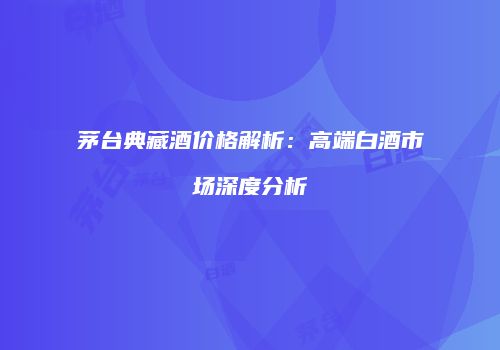 茅台典藏酒价格解析：高端白酒市场深度分析