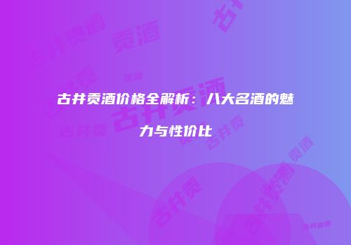 古井贡酒价格全解析：八大名酒的魅力与性价比