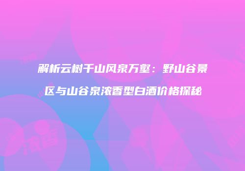 解析云树千山风泉万壑：野山谷景区与山谷泉浓香型白酒价格探秘
