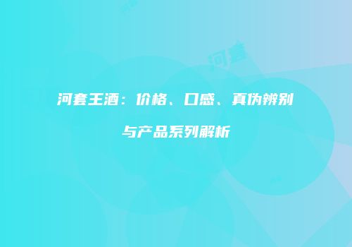 河套王酒：价格、口感、真伪辨别与产品系列解析