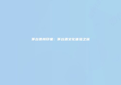 茅台贵州印象：茅台酒文化体验之旅