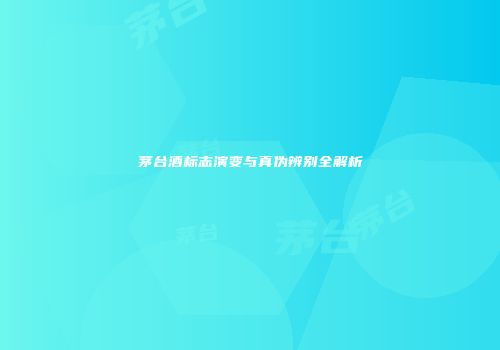 茅台酒标志演变与真伪辨别全解析
