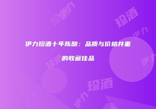 伊力珍酒十年陈酿：品质与价格并重的收藏佳品