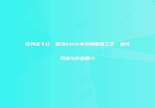 博列诺干红：探寻2012年份的酿造工艺、独特风味与价格魅力