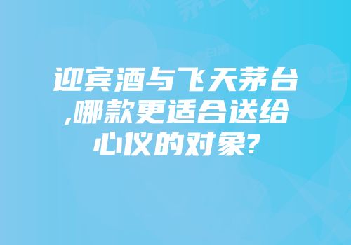 迎宾酒与飞天茅台,哪款更适合送给心仪的对象?