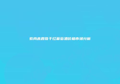 紫尚赤霞珠干红葡萄酒价格市场分析