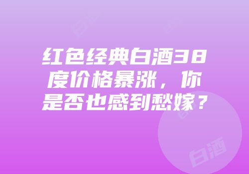 红色经典白酒38度价格暴涨，你是否也感到愁嫁？