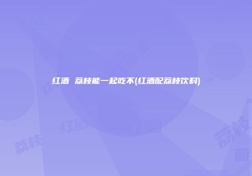 红酒 荔枝能一起吃不(红酒配荔枝饮料)