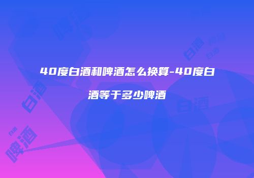 40度白酒和啤酒怎么换算-40度白酒等于多少啤酒