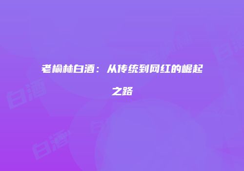 老榆林白酒：从传统到网红的崛起之路