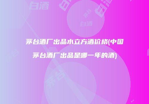 茅台酒厂出品水立方酒价格(中国茅台酒厂出品是哪一年的酒)