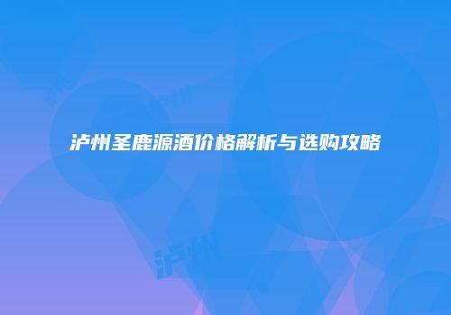 泸州圣鹿源酒价格解析与选购攻略