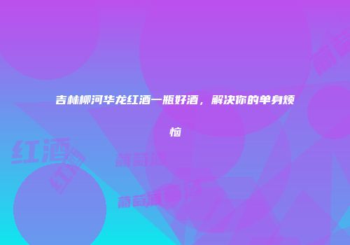 吉林柳河华龙红酒一瓶好酒，解决你的单身烦恼