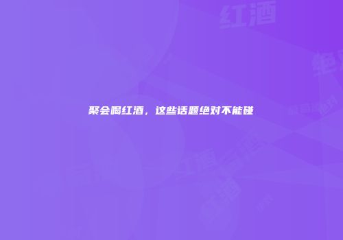 聚会喝红酒，这些话题绝对不能碰