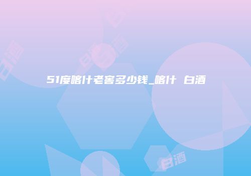 51度喀什老窖多少钱_喀什 白酒