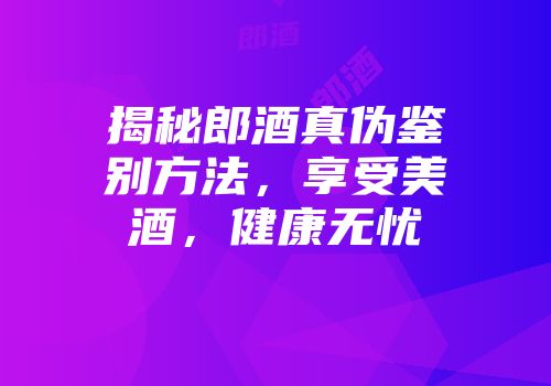 揭秘郎酒真伪鉴别方法，享受美酒，健康无忧