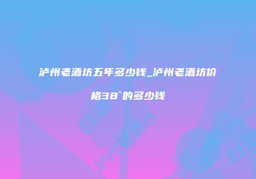 泸州老酒坊五年多少钱_泸州老酒坊价格38°的多少钱