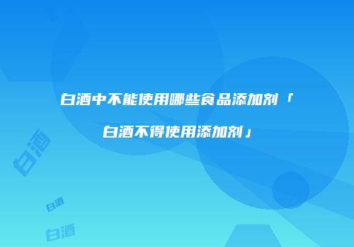 白酒中不能使用哪些食品添加剂「白酒不得使用添加剂」