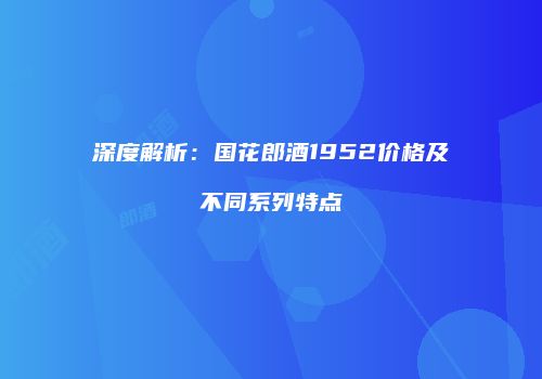 深度解析：国花郎酒1952价格及不同系列特点