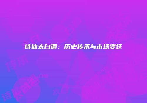 诗仙太白酒：历史传承与市场变迁
