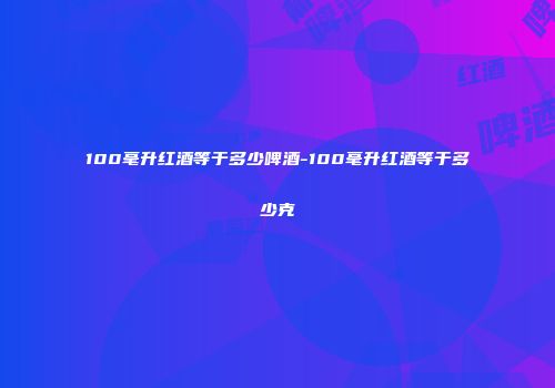 100毫升红酒等于多少啤酒-100毫升红酒等于多少克