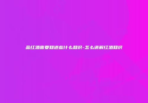品红酒需要知道些什么知识-怎么讲解红酒知识