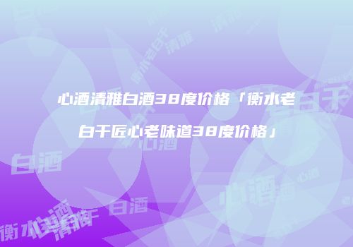 心酒清雅白酒38度价格「衡水老白干匠心老味道38度价格」