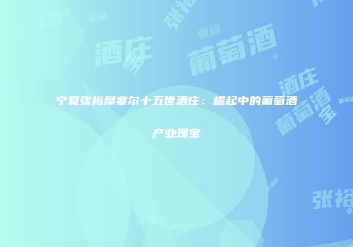 宁夏张裕摩塞尔十五世酒庄：崛起中的葡萄酒产业瑰宝