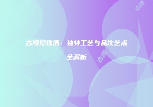 古顺珍珠酒：独特工艺与品饮艺术全解析
