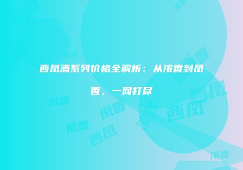西凤酒系列价格全解析：从浓香到凤香，一网打尽
