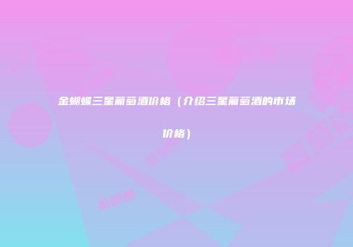 金蝴蝶三星葡萄酒价格（介绍三星葡萄酒的市场价格）