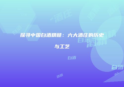 探寻中国白酒精髓：六大酒庄的历史与工艺