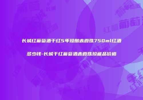 长城红葡萄酒干红5年珍酿赤霞珠750ml红酒多少钱-长城干红葡萄酒赤霞珠珍藏品价格