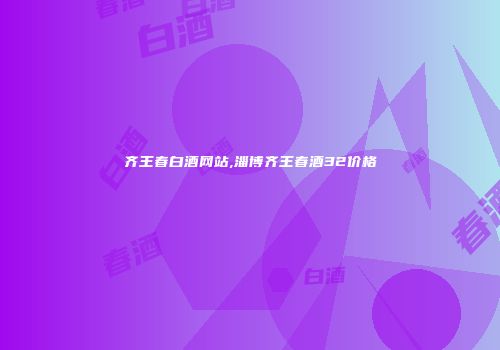 齐王春白酒网站,淄博齐王春酒32价格