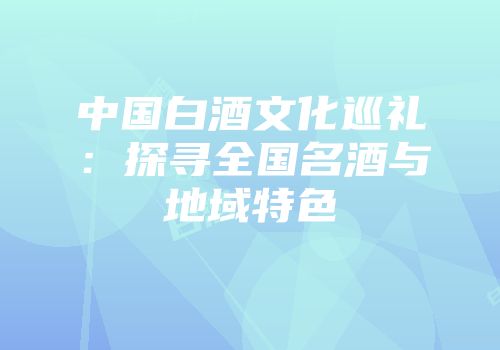 中国白酒文化巡礼：探寻全国名酒与地域特色