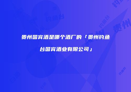贵州国宾酒是哪个酒厂的「贵州钓鱼台国宾酒业有限公司」