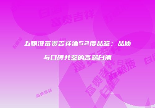 五粮液富贵吉祥酒52度品鉴：品质与口碑共鉴的高端白酒