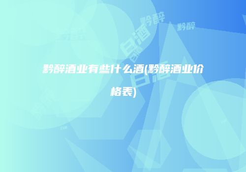 黔醉酒业有些什么酒(黔醉酒业价格表)